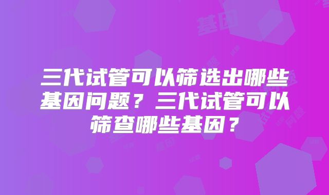 三代试管可以筛选出哪些基因问题？三代试管可以筛查哪些基因？