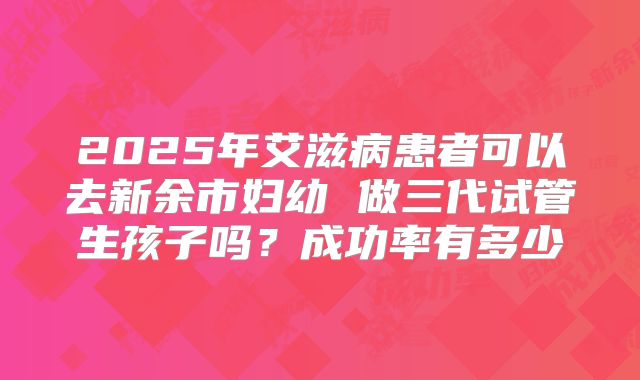 2025年艾滋病患者可以去新余市妇幼 做三代试管生孩子吗?成功率有多少