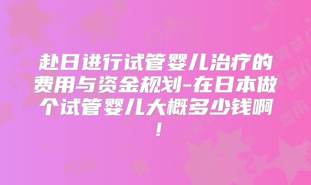 赴日进行试管婴儿治疗的费用与资金规划-在日本做个试管婴儿大概多少钱啊!