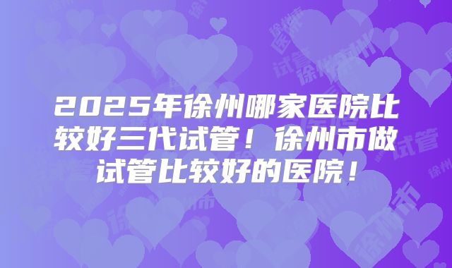 2025年徐州哪家医院比较好三代试管！徐州市做试管比较好的医院！