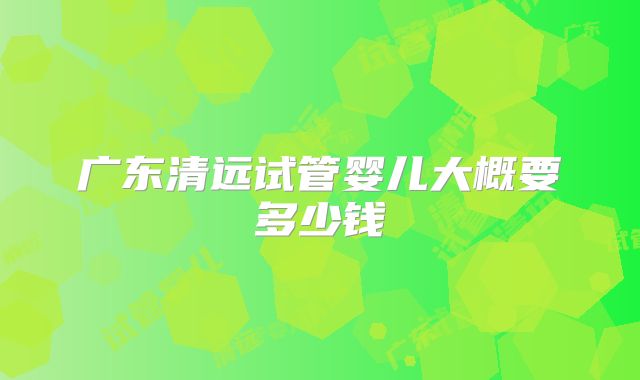 广东清远试管婴儿大概要多少钱