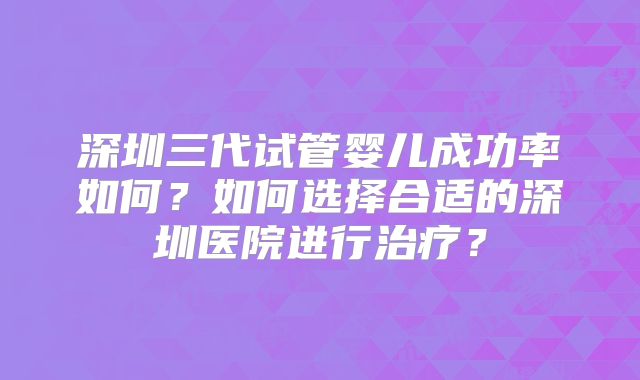 深圳三代试管婴儿成功率如何？如何选择合适的深圳医院进行治疗？