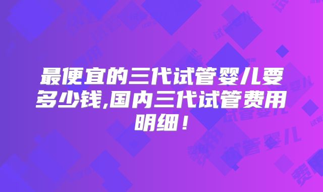 最便宜的三代试管婴儿要多少钱,国内三代试管费用明细！