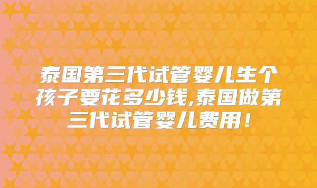 泰国第三代试管婴儿生个孩子要花多少钱,泰国做第三代试管婴儿费用！