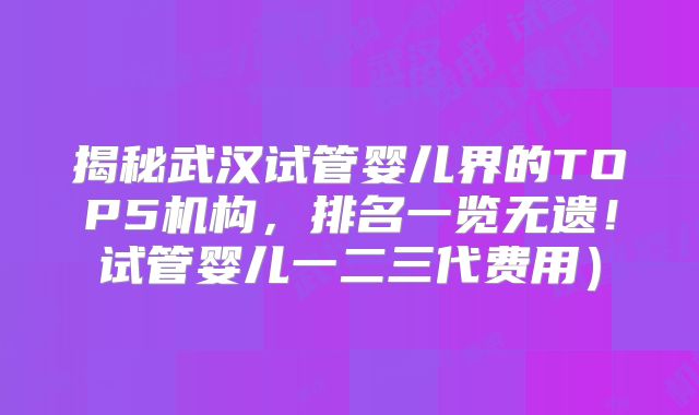 揭秘武汉试管婴儿界的TOP5机构，排名一览无遗！试管婴儿一二三代费用）