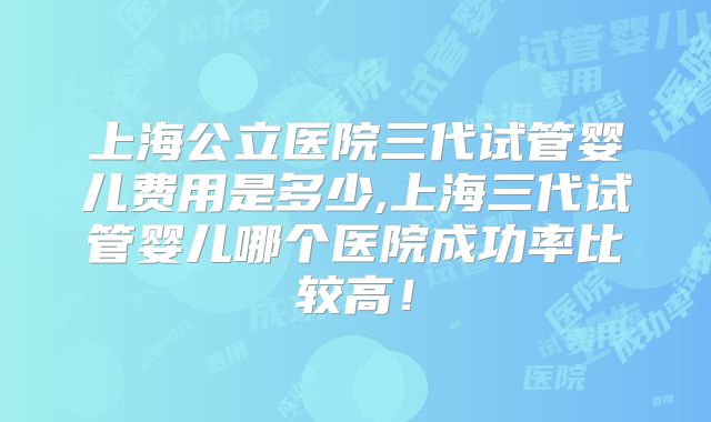 上海公立医院三代试管婴儿费用是多少,上海三代试管婴儿哪个医院成功率比较高！