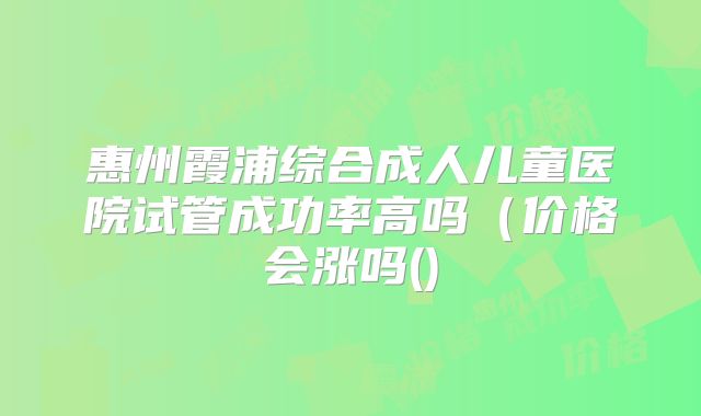 惠州霞浦综合成人儿童医院试管成功率高吗（价格会涨吗()
