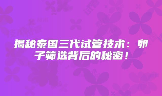 揭秘泰国三代试管技术:卵子筛选背后的秘密!