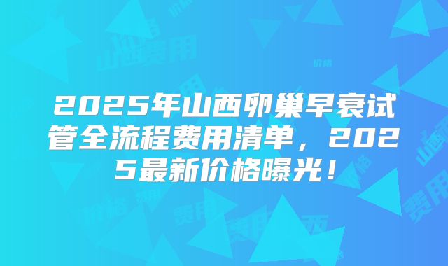2025年山西卵巢早衰试管全流程费用清单，2025最新价格曝光！