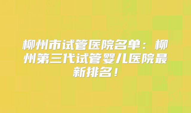 柳州市试管医院名单：柳州第三代试管婴儿医院最新排名！