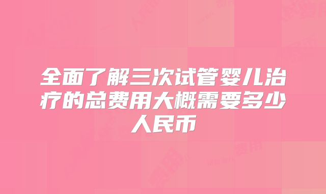 全面了解三次试管婴儿治疗的总费用大概需要多少人民币