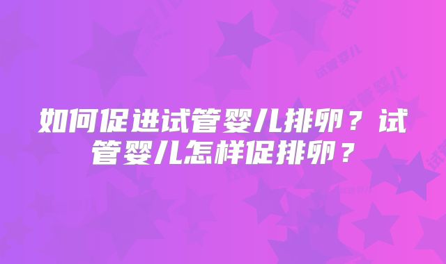 如何促进试管婴儿排卵？试管婴儿怎样促排卵？