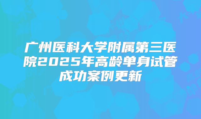 广州医科大学附属第三医院2025年高龄单身试管成功案例更新