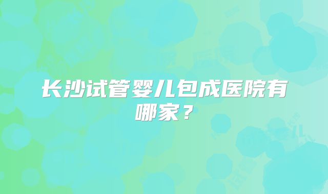 长沙试管婴儿包成医院有哪家？