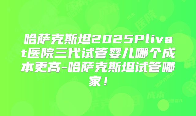 哈萨克斯坦2025Plivat医院三代试管婴儿哪个成本更高-哈萨克斯坦试管哪家！