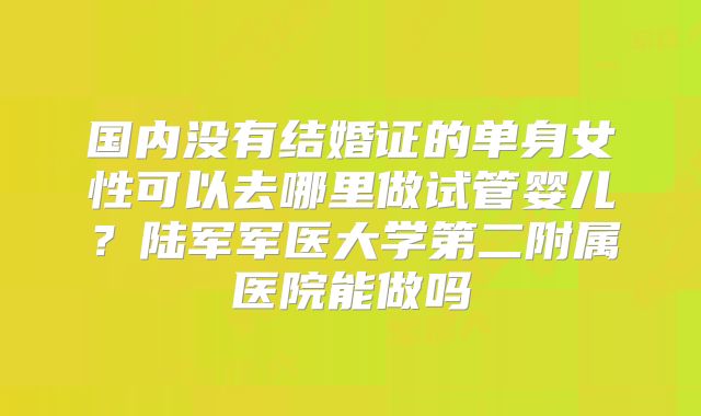 国内没有结婚证的单身女性可以去哪里做试管婴儿？陆军军医大学第二附属医院能做吗