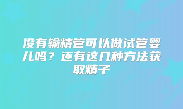 没有输精管可以做试管婴儿吗？还有这几种方法获取精子
