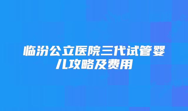 临汾公立医院三代试管婴儿攻略及费用