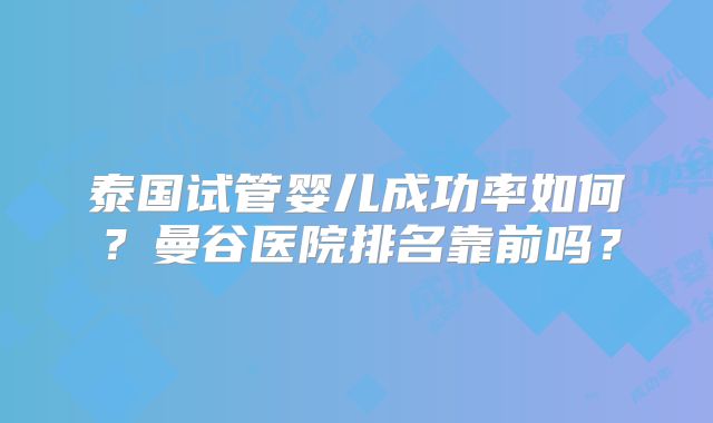 泰国试管婴儿成功率如何？曼谷医院排名靠前吗？
