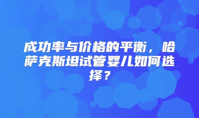 成功率与价格的平衡，哈萨克斯坦试管婴儿如何选择？