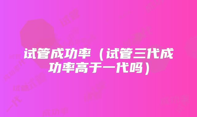 试管成功率（试管三代成功率高于一代吗）