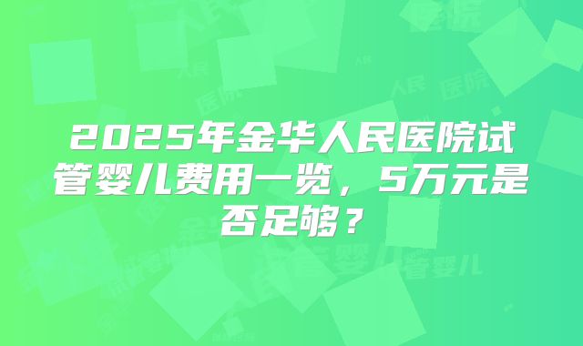 2025年金华人民医院试管婴儿费用一览，5万元是否足够？