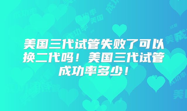 美国三代试管失败了可以换二代吗！美国三代试管成功率多少！
