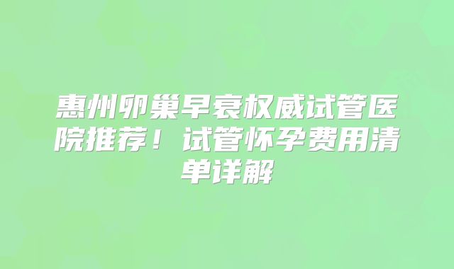 惠州卵巢早衰权威试管医院推荐！试管怀孕费用清单详解