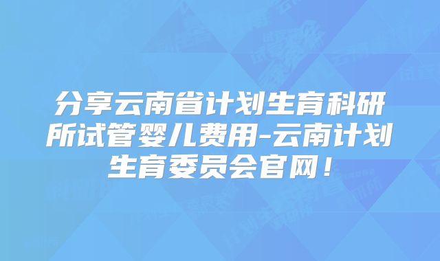 分享云南省计划生育科研所试管婴儿费用-云南计划生育委员会官网！