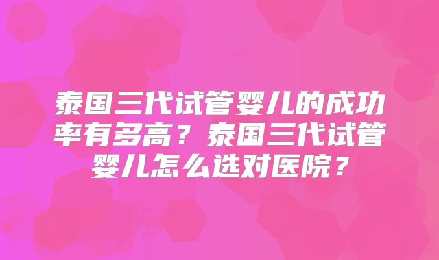 泰国三代试管婴儿的成功率有多高？泰国三代试管婴儿怎么选对医院？