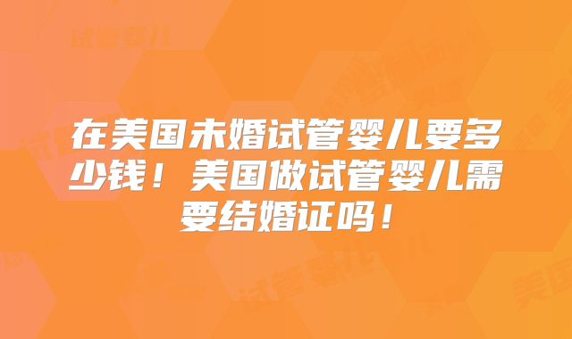 在美国未婚试管婴儿要多少钱！美国做试管婴儿需要结婚证吗！
