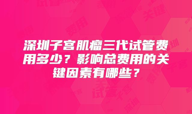 深圳子宫肌瘤三代试管费用多少？影响总费用的关键因素有哪些？