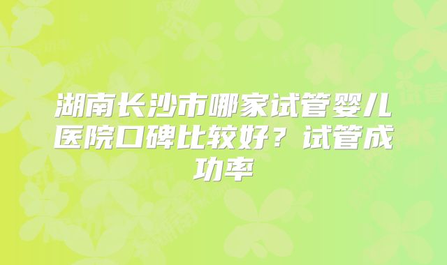 湖南长沙市哪家试管婴儿医院口碑比较好？试管成功率