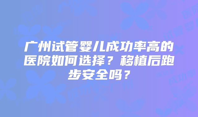 广州试管婴儿成功率高的医院如何选择？移植后跑步安全吗？