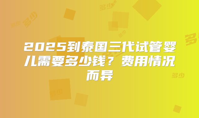 2025到泰国三代试管婴儿需要多少钱？费用情况而异