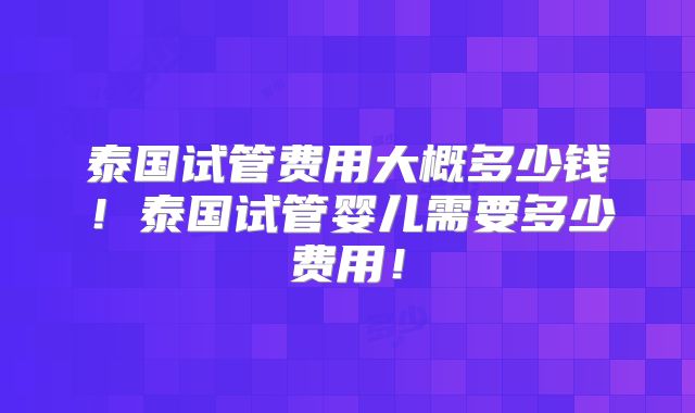 泰国试管费用大概多少钱!泰国试管婴儿需要多少费用!
