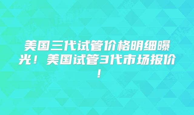 美国三代试管价格明细曝光!美国试管3代市场报价!