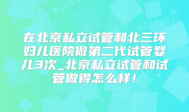 在北京私立试管和北三环妇儿医院做第二代试管婴儿3次_北京私立试管和试管做得怎么样！