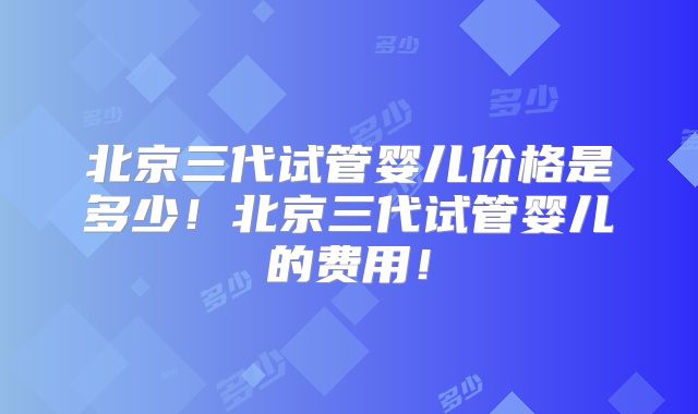 北京三代试管婴儿价格是多少!北京三代试管婴儿的费用!