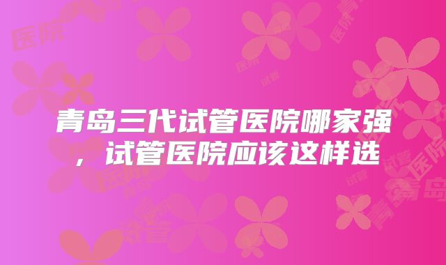 青岛三代试管医院哪家强，试管医院应该这样选