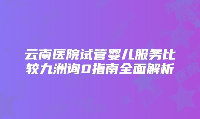 云南医院试管婴儿服务比较九洲询0指南全面解析