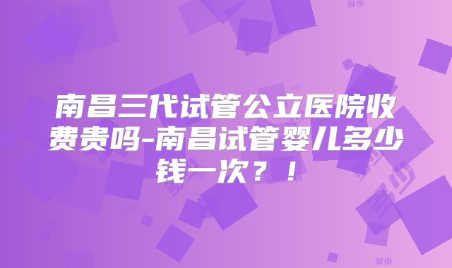 南昌三代试管公立医院收费贵吗-南昌试管婴儿多少钱一次？！