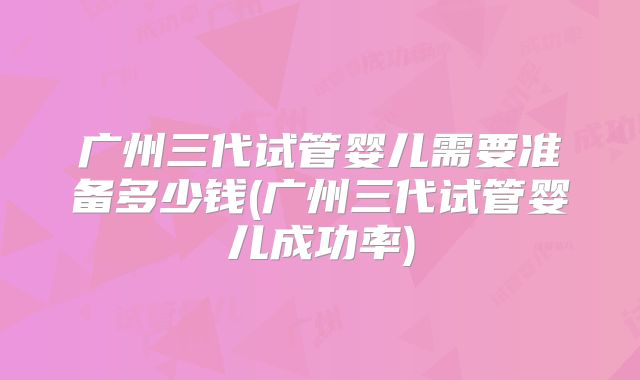 广州三代试管婴儿需要准备多少钱(广州三代试管婴儿成功率)