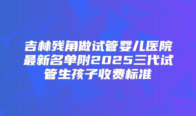 吉林残角做试管婴儿医院最新名单附2025三代试管生孩子收费标准