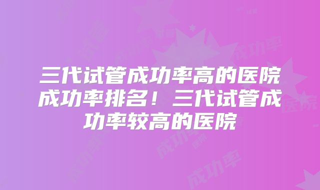 三代试管成功率高的医院成功率排名！三代试管成功率较高的医院