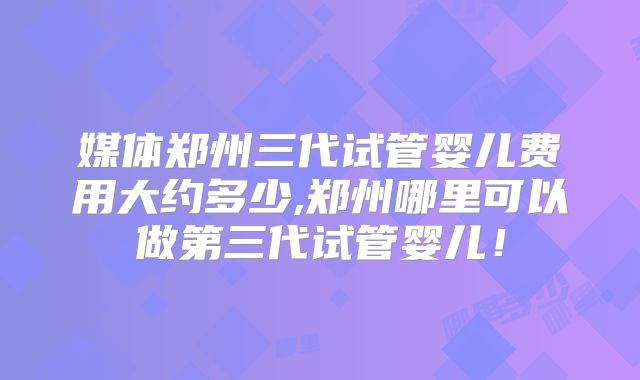 媒体郑州三代试管婴儿费用大约多少,郑州哪里可以做第三代试管婴儿!
