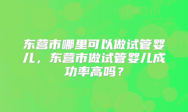 东营市哪里可以做试管婴儿,东营市做试管婴儿成功率高吗?