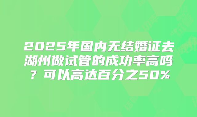2025年国内无结婚证去湖州做试管的成功率高吗?可以高达百分之50%