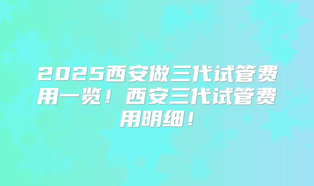 2025西安做三代试管费用一览!西安三代试管费用明细!