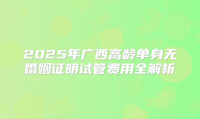 2025年广西高龄单身无婚姻证明试管费用全解析
